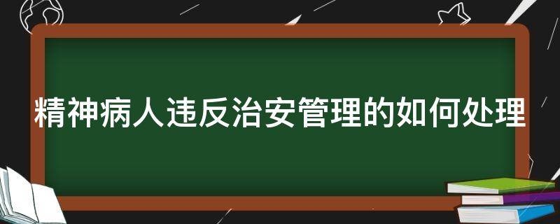 精神病人违反治安管理的如何处理（精神病患者治安处罚）