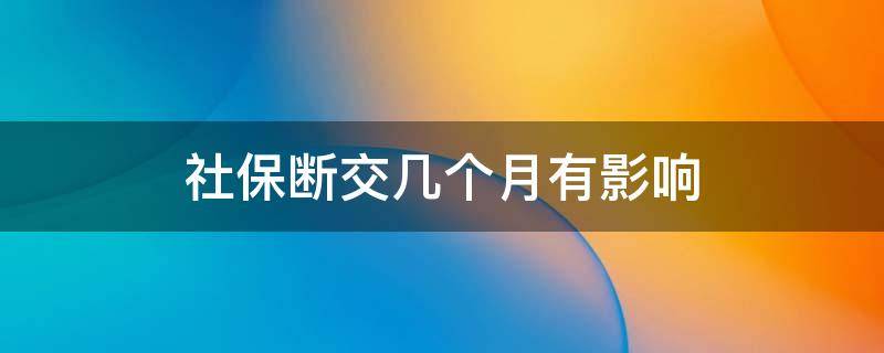 社保断交几个月有影响（社保断交几个月有影响吗?还可以续交吗）