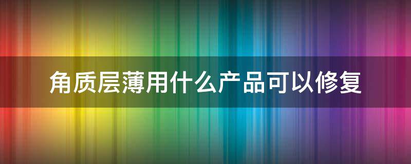 角质层薄用什么产品可以修复（角质层薄怎样才能修复用哪些产品）