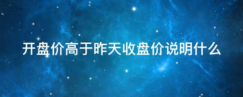 开盘价高于昨天收盘价说明什么（开盘价高于昨天收盘价10%）