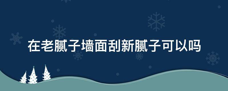 在老腻子墙面刮新腻子可以吗（刮过腻子的旧墙再刮腻子行吗）