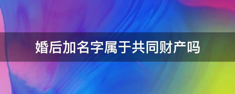 婚后加名字属于共同财产吗 按揭房婚后加名字属于共同财产吗