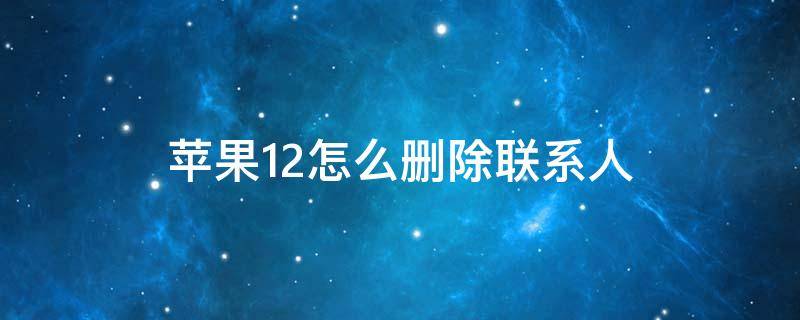 苹果12怎么删除联系人 苹果12怎么删除联系人号码