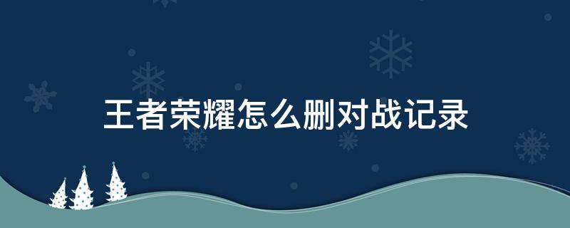 王者荣耀怎么删对战记录 如何删除王者荣耀的对战记录