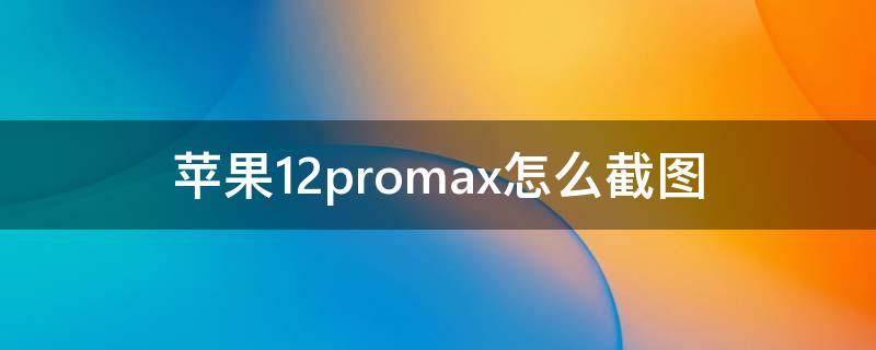 苹果12promax怎么截图 苹果12promax怎么截图?