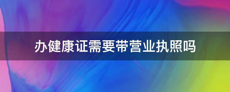 办健康证需要带营业执照吗（健康证办理需要带营业执照吗）