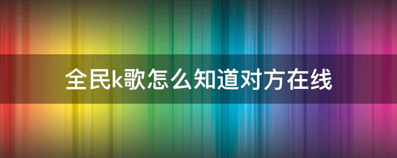 全民k歌怎么知道对方在线 全民k歌怎样知道对方在线