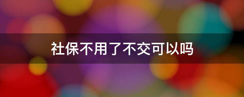 社保不用了不交可以吗（社保怎么可以不交）