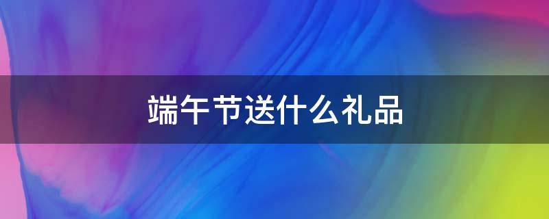 端午节送什么礼品 端午节送什么礼品给客户好