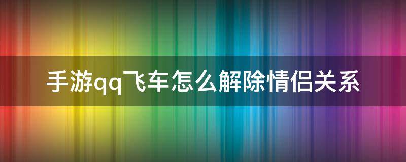 手游qq飞车怎么解除情侣关系（手游qq飞车怎么解除情侣关系视频）