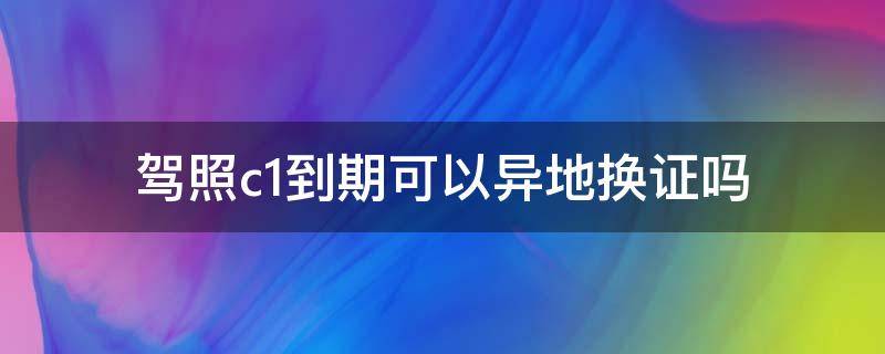 驾照c1到期可以异地换证吗 c1驾证到期外地证可以在本地换吗?