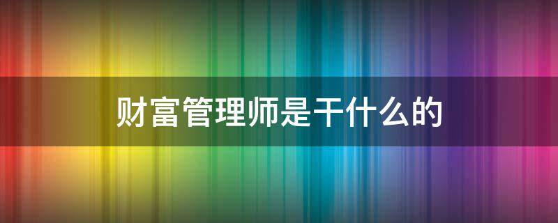 财富管理师是干什么的（财富管理师是干什么的,收入怎么样）