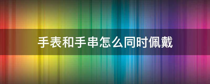 手表和手串怎么同时佩戴 手表和手串怎么同时佩戴图片