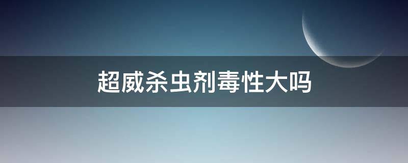 超威杀虫剂毒性大吗（超威杀虫剂毒性大吗可以毒死老鼠吗?）