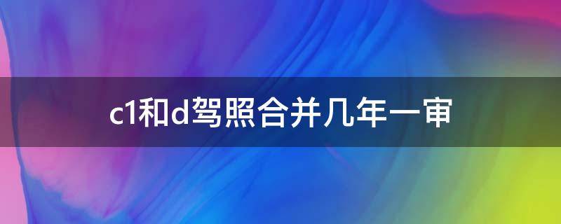 c1和d驾照合并几年一审 c1驾驶证和d驾驶证合并多久年审