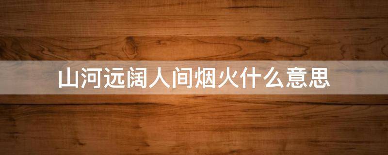 山河远阔人间烟火什么意思（山河远阔,人间烟火是什么意思啊）