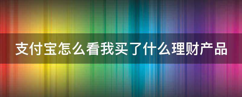 支付宝怎么看我买了什么理财产品（怎么查看支付宝买了什么理财）