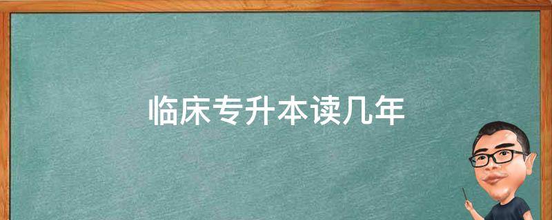 临床专升本读几年（临床专升本要几年）