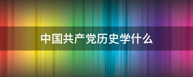 中国共产党历史学什么 中国党历史学到什么