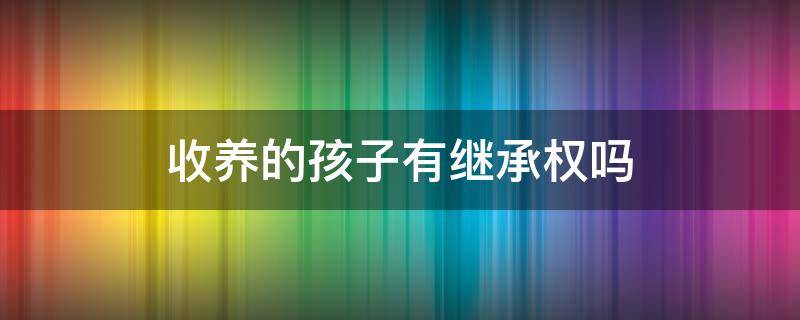 收养的孩子有继承权吗 收养孩子能不能继承