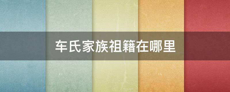 车氏家族祖籍在哪里 车氏家族发源地