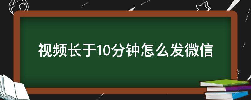 视频长于10分钟怎么发微信 怎么样发微信长视频超过10分钟