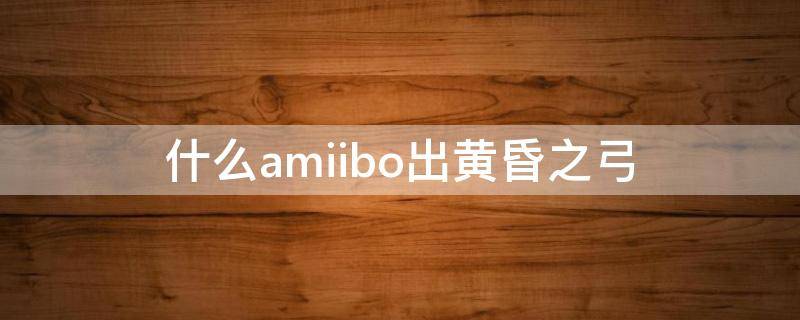 什么amiibo出黄昏之弓（哪个amiibo出黄昏弓）