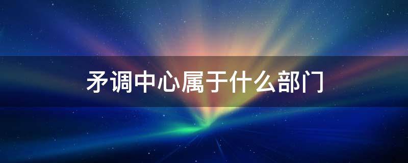 矛调中心属于什么部门 矛调中心职责