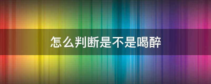 怎么判断是不是喝醉 如何判断喝醉