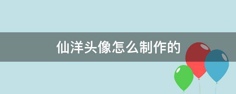 仙洋头像怎么制作的（快手仙洋头像制作软件）