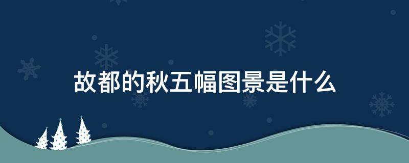 故都的秋五幅图景是什么（故都的秋五幅图景是什么各有什么特点）