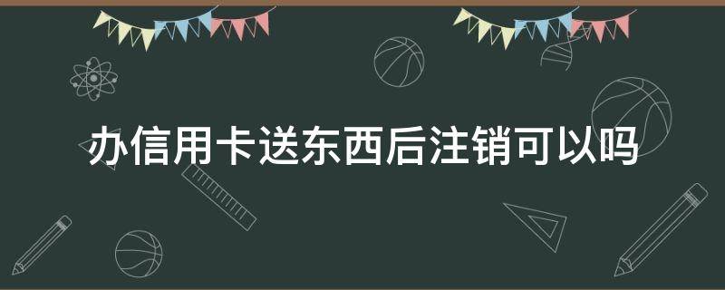 办信用卡送东西后注销可以吗 为何办信用卡还送东西