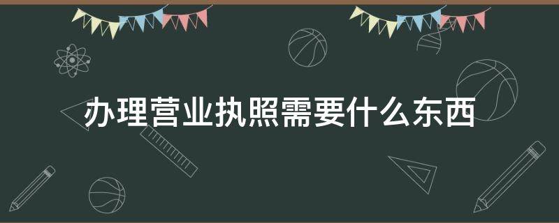 办理营业执照需要什么东西 办理营业执照都需要哪些东西