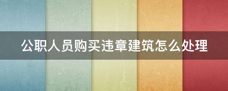 公职人员购买违章建筑怎么处理 公职人员购买违章建筑怎么处理的