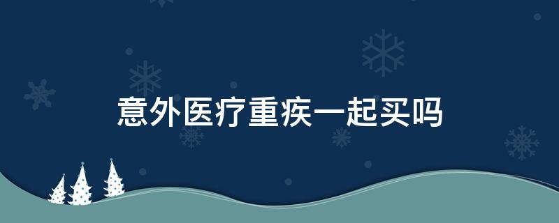 意外医疗重疾一起买吗（医疗意外重疾可以各买各的吗）