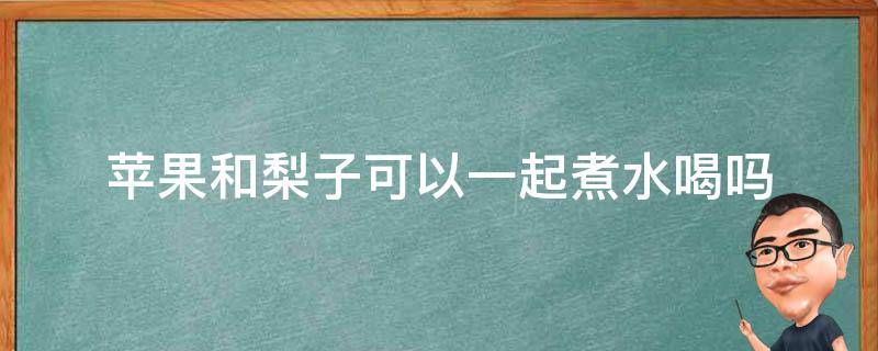 苹果和梨子可以一起煮水喝吗 请问苹果和梨子一起煮水喝可以吗