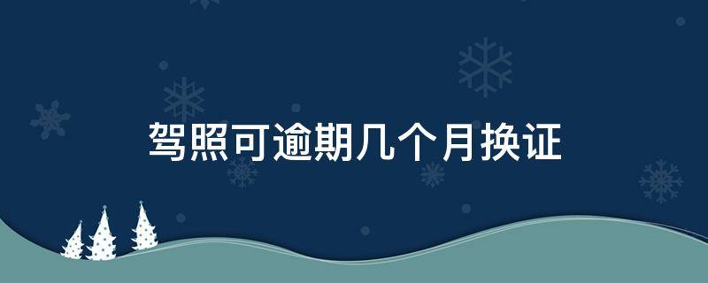 驾照可逾期几个月换证（驾照换证逾期多长时间可以用）