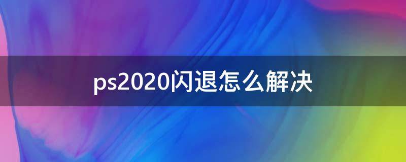 ps2020闪退怎么解决 ps2020闪退怎么解决 mac