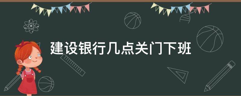 建设银行几点关门下班（建设银行几点关门）