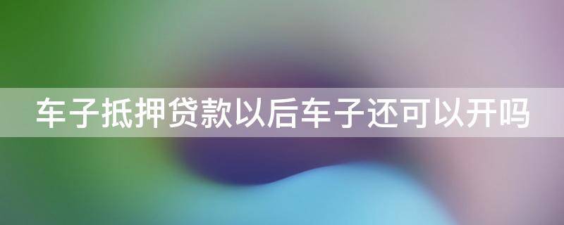 车子抵押贷款以后车子还可以开吗 车子抵押贷款以后车子还可以开吗多少钱