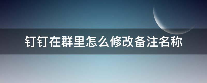 钉钉在群里怎么修改备注名称（钉钉在群里怎么修改备注名称2020）