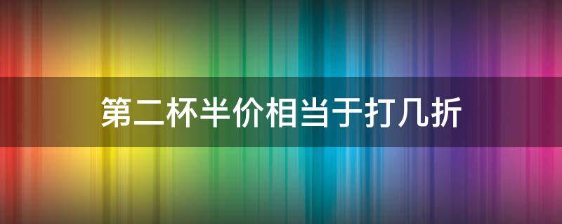 第二杯半价相当于打几折（第二杯半价是便宜的半价吗）