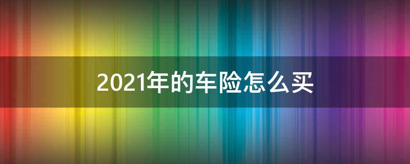 2021年的车险怎么买（2021年的车险怎么买,十年老司机都不知道）