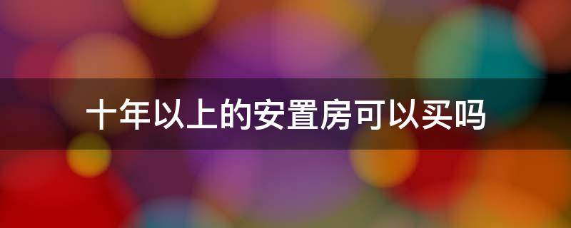 十年以上的安置房可以买吗（10年的安置房可以购买吗）