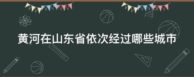 黄河在山东省依次经过哪些城市（黄河在山东省依次经过哪些城市口诀）