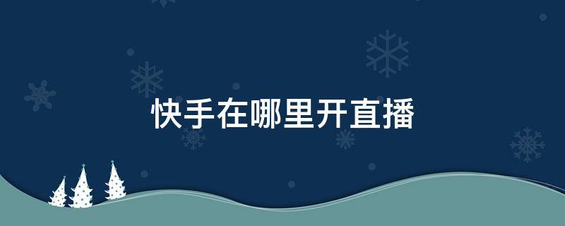 快手在哪里开直播 快手在哪里开直播回放