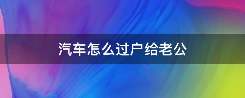 汽车怎么过户给老公（把车过户给老公需要什么手续）