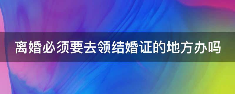 离婚必须要去领结婚证的地方办吗（离婚必须要去领结婚证的地方办吗）