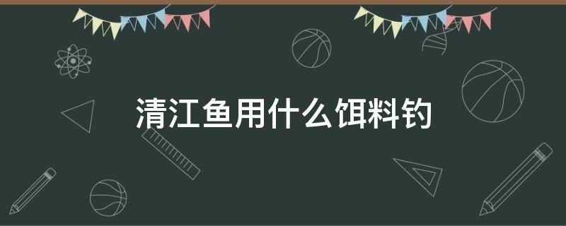 清江鱼用什么饵料钓（清江河钓鱼用什么饵料最好）