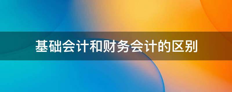 基础会计和财务会计的区别 基础会计和基础会计学有啥差别